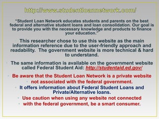 • “Student Loan Network educates students and parents on the best
 federal and alternative student loans and loan consolidation. Our goal is
  to provide you with the necessary knowledge and products to finance
                             your education.”
   • This researcher chose to use this website as the main
  information reference due to the user-friendly approach and
 readability. The government website is more technical & hard
                        to understand.
                                   •

• The same information is available on the government website
      called Federal Student Aid: http://studentaid.ed.gov/
• Be aware that the Student Loan Network is a private website
         • not associated with the federal government.
   • It offers information about Federal Student Loans and
                     Private/Alternative loans.
    • Use caution when using any website not connected
     • with the federal government, be a smart consumer.
 