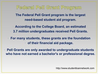 • The Federal Pell Grant program is the largest
          • need-based student aid program.

    • According to the College Board, an estimated
   • 3.7 million undergraduates received Pell Grants.

  • For many students, these grants are the foundation
            • of their financial aid package.

• Pell Grants are only awarded to undergraduate students
 who have not earned a bachelor's or professional degree.



                                http://www.studentloannetwork.com
 