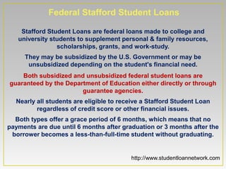 Federal Stafford Student Loans

    Stafford Student Loans are federal loans made to college and
   university students to supplement personal & family resources,
                scholarships, grants, and work-study.
     They may be subsidized by the U.S. Government or may be
      unsubsidized depending on the student's financial need.
    Both subsidized and unsubsidized federal student loans are
guaranteed by the Department of Education either directly or through
                       guarantee agencies.
  Nearly all students are eligible to receive a Stafford Student Loan
         regardless of credit score or other financial issues.
  Both types offer a grace period of 6 months, which means that no
payments are due until 6 months after graduation or 3 months after the
 borrower becomes a less-than-full-time student without graduating.


                                         http://www.studentloannetwork.com
 