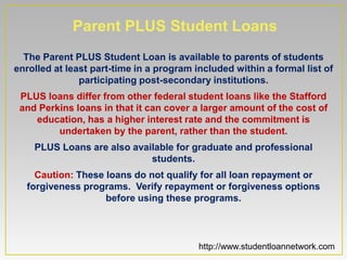 Parent PLUS Student Loans
  The Parent PLUS Student Loan is available to parents of students
enrolled at least part-time in a program included within a formal list of
               participating post-secondary institutions.
 PLUS loans differ from other federal student loans like the Stafford
 and Perkins loans in that it can cover a larger amount of the cost of
    education, has a higher interest rate and the commitment is
         undertaken by the parent, rather than the student.
    PLUS Loans are also available for graduate and professional
                            students.
    Caution: These loans do not qualify for all loan repayment or
  forgiveness programs. Verify repayment or forgiveness options
                   before using these programs.



                                          http://www.studentloannetwork.com
 