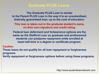 Graduate PLUS Loans
                  The Graduate PLUS Loan is similar
      to the Parent PLUS Loan in the way it is an unsubsidized,
        federally guaranteed loan, up to the cost of education.
        This loan is taken out in the graduate student's name,
               on their own signature and credit rating.
       Federal loan deferment and forbearance options are the
       same as the Stafford Loan so graduate and professional
         students can postpone repayment while enrolled at
          least half-time in a degree or certificate program.
Caution:
These loans do not qualify for all loan repayment or forgiveness
programs.
Verify repayment or forgiveness options before using these programs.




                                        http://www.studentloannetwork.com
 