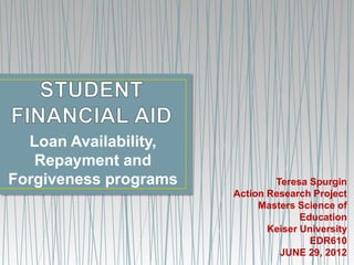 Loan Availability,
   Repayment and
Forgiveness programs           Teresa Spurgin
                       Action Research Project
                            Masters Science of
                                     Education
                              Keiser University
                                       EDR610
                                JUNE 29, 2012
 