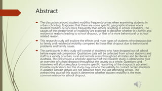 Abstract
 The discussion around student mobility frequently arises when examining students in
urban schooling. It appears that there are some specific geographical areas where
student mobility occurs more frequently than others resulting in school instability. The
causes of the greater level of instability are explored to decipher whether it is family and
residential reasons leading to school dropout, or that of a more behavioural or school
related reason.
 This research study will explore the effects and main types of students who dropout due
to family and residential mobility compared to those that dropout due to behavioural
problems and family issues.
 The participants in this study will consist of students who have dropped out of school
before expected completion. Qualitative data will be collected from school students and
staff in a variety of urban, rural and remote areas throughout all states and territories of
Australia. This will ensure a wholistic approach of the research study is obtained to give
an overview of school dropout throughout the county as a whole. Questions and
interviews will also take place to ensure specific reasoning of the dropout is obtained.
Possible implications for this study may include the inability to contact certain students
if updated contact details are not obtained from the last attending school. The
overarching goal of this study is determine whether student mobility is the most
common reason for school dropout.
 
