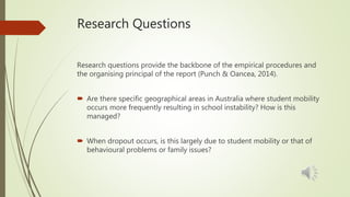 Research Questions
Research questions provide the backbone of the empirical procedures and
the organising principal of the report (Punch & Oancea, 2014).
 Are there specific geographical areas in Australia where student mobility
occurs more frequently resulting in school instability? How is this
managed?
 When dropout occurs, is this largely due to student mobility or that of
behavioural problems or family issues?
 