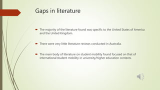 Gaps in literature
 The majority of the literature found was specific to the United States of America
and the United Kingdom.
 There were very little literature reviews conducted in Australia.
 The main body of literature on student mobility found focused on that of
international student mobility in university/higher education contexts.
 