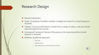 Research Design
 Research Questions
 Goals: To ascertain if student mobility is largely the reason for school dropout in
Australia
 Validity: To ensure information is drawn from a range of urban, rural and remote
areas throughout the country
 Conceptual Framework: Review of literature on the reasoning behind school
dropout in Australia
 Methods: Qualitative approach
• Interviews
• Questionnaires
• Data collected from school students and staff
 