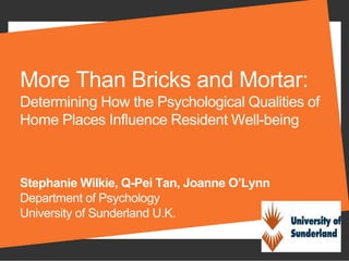 More Than Bricks and Mortar:
Determining How the Psychological Qualities of
Home Places Influence Resident Well-being
Stephanie Wilkie, Q-Pei Tan, Joanne O’Lynn
Department of Psychology
University of Sunderland U.K.
 