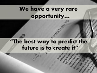 AWe have a very rare
opportunity…
“The best way to predict the
future is to create it”
 