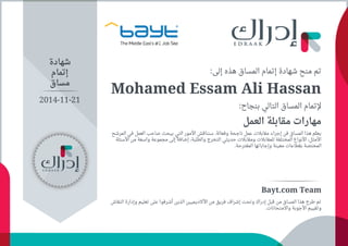 :‫ﺇﻟﻰ‬ ‫ﻫﺬﻩ‬ ‫اﻟﻤﺴﺎﻕ‬ ‫ﺇﺗﻤﺎﻡ‬ ‫ﺷﻬﺎﺩﺓ‬ ‫ﻣﻨﺢ‬ ‫ﺗﻢ‬
Mohamed Essam Ali Hassan
:‫ﺑﻨﺠﺎﺡ‬ ‫اﻟﺘﺎﻟﻲ‬ ‫اﻟﻤﺴﺎﻕ‬ ‫ﻹﺗﻤﺎﻡ‬
‫اﻟﻌﻤﻞ‬ ‫ﻣﻘﺎﺑﻠﺔ‬ ‫ﻣﻬﺎﺭاﺕ‬
‫اﻟﻤﺮﺷﺢ‬ ‫ﻓﻲ‬ ‫اﻟﻌﻤﻞ‬ ‫ﺻﺎﺣﺐ‬ ‫ﻳﺒﺤﺚ‬ ‫اﻟﺘﻲ‬ ‫اﻷﻣﻮﺭ‬ ‫ﺳﻨﻨﺎﻗﺶ‬ .‫ﻭﻓﻌﺎﻟﺔ‬ ‫ﻧﺎﺟﺤﺔ‬ ‫ﻋﻤﻞ‬ ‫ﻣﻘﺎﺑﻼﺕ‬ ‫ﺇﺟﺮاء‬ ‫ﻓﻦ‬ ‫اﻟﻤﺴﺎﻕ‬ ‫ﻫﺬا‬ ‫ّﻢ‬‫ﻠ‬‫ﻳﻌ‬
‫اﻷﺳﺌﻠﺔ‬ ‫ﻣﻦ‬ ‫ﻭاﺳﻌﺔ‬ ‫ﻣﺠﻤﻮﻋﺔ‬ ‫ﺇﻟﻰ‬ ً‫ﺔ‬‫ﺇﺿﺎﻓ‬ ،‫ﻭاﻟﻄﻠﺒﺔ‬ ‫اﻟﺘﺨﺮﺝ‬ ‫ﺣﺪﻳﺜﻲ‬ ‫ﻭﻣﻘﺎﺑﻼﺕ‬ ‫ﻟﻠﻤﻘﺎﺑﻼﺕ‬ ‫اﻟﻤﺨﺘﻠﻔﺔ‬ ‫اﻷﻧﻮاﻉ‬ ،‫اﻷﻣﺜﻞ‬
.‫اﻟﻤﻘﺘﺮﺣﺔ‬ ‫ﻭﺇﺟﺎﺑﺎﺗﻬﺎ‬ ‫ﻣﻌﻴﻨﺔ‬ ‫ﺑﻘﻄﺎﻋﺎﺕ‬ ‫اﻟﻤﺨﺘﺼﺔ‬
‫ﺷﻬﺎﺩﺓ‬
‫ﺇﺗﻤﺎﻡ‬
‫ﻣﺴﺎﻕ‬
Bayt.com Team
‫اﻟﻨﻘﺎﺵ‬ ‫ﻭﺇﺩاﺭﺓ‬ ‫ﺗﻌﻠﻴﻢ‬ ‫ﻋﻠﻰ‬ ‫ﺃﺷﺮﻓﻮا‬ ‫اﻟﺬﻳﻦ‬ ‫اﻷﻛﺎﺩﻳﻤﻴﻴﻦ‬ ‫ﻣﻦ‬ ‫ﻓﺮﻳﻖ‬ ‫ﺇﺷﺮاﻑ‬ ‫ﻭﺗﺤﺖ‬ ‫ﺇﺩﺭاﻙ‬ ‫ﻗﺒﻞ‬ ‫ﻣﻦ‬ ‫اﻟﻤﺴﺎﻕ‬ ‫ﻫﺬا‬ ‫ﻃﺮﺡ‬ ‫ﺗﻢ‬
.‫ﻭاﻻﻣﺘﺤﺎﻧﺎﺕ‬ ‫اﻷﺟﻮﺑﺔ‬ ‫ﻭﺗﻘﻴﻴﻢ‬
2014-11-21
 