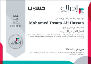 :‫ﺇﻟﻰ‬ ‫ﻫﺬﻩ‬ ‫اﻟﻤﺴﺎﻕ‬ ‫ﺇﺗﻤﺎﻡ‬ ‫ﺷﻬﺎﺩﺓ‬ ‫ﻣﻨﺢ‬ ‫ﺗﻢ‬
Mohamed Essam Ali Hassan
:‫ﺑﻨﺠﺎﺡ‬ ‫اﻟﺘﺎﻟﻲ‬ ‫اﻟﻤﺴﺎﻕ‬ ‫ﻹﺗﻤﺎﻡ‬
‫اﻹﻧﺘﺮﻧﺖ‬ ‫ﻋﺒﺮ‬ ‫اﻟﺤﺮ‬ ‫اﻟﻌﻤﻞ‬
‫ﻋﻦ‬ ‫اﻟﻤﺎﻝ‬ ‫ﻟﻜﺴﺐ‬ ‫ﻛﻮﺳﻴﻠﺔ‬ ‫ﻭاﺗﺨﺎﺫﻩ‬ ‫ﺑﻪ‬ ‫ﻟﻠﺒﺪء‬ ‫اﻟﻻﺯﻣﺔ‬ ‫ﻭاﻟﺨﻄﻮاﺕ‬ ‫اﻹﻧﺘﺮﻧﺖ‬ ‫ﻋﺒﺮ‬ ‫اﻟﺤﺮ‬ ‫اﻟﻌﻤﻞ‬ ‫ﻣﻔﻬﻮﻡ‬ ‫ﺷﺮﺡ‬ ‫اﻟﻤﺴﺎﻕ‬ ‫ﻫﺬا‬ ‫ﻳﺘﻨﺎﻭﻝ‬
‫ﻋﺒﺮ‬ ‫اﻟﺤﺮ‬ ‫ﺑﺎﻟﻌﻤﻞ‬ ‫ﻟﻠﺒﺪء‬ ‫اﻟﻤﺘﻌﻠﻢ‬ ‫ﻭاﺳﺘﻌﺪاﺩ‬ ‫ﺟﺪﻳﺔ‬ ‫ﻋﻠﻰ‬ ‫ﻳﺪﻝ‬ ‫اﻟﻤﺴﺎﻕ‬ ‫ﻫﺬا‬ ‫ﺇﺗﻤﺎﻡ‬ .‫ﻭاﻟﺨﺒﺮاﺕ‬ ‫اﻟﻤﻬﺎﺭاﺕ‬ ‫اﺳﺘﺜﻤﺎﺭ‬ ‫ﻃﺮﻳﻖ‬
.‫اﻹﻧﺘﺮﻧﺖ‬
‫ﺷﻬﺎﺩﺓ‬
‫ﺇﺗﻤﺎﻡ‬
‫ﻣﺴﺎﻕ‬
‫اﻟﻤﺎﺷﻄﺔ‬ ‫ﺳﻔﻴﺎﻥ‬ ‫ﻫﺪﻯ‬
‫اﻟﻨﻘﺎﺵ‬ ‫ﻭﺇﺩاﺭﺓ‬ ‫ﺗﻌﻠﻴﻢ‬ ‫ﻋﻠﻰ‬ ‫ﺃﺷﺮﻓﻮا‬ ‫اﻟﺬﻳﻦ‬ ‫اﻷﻛﺎﺩﻳﻤﻴﻴﻦ‬ ‫ﻣﻦ‬ ‫ﻓﺮﻳﻖ‬ ‫ﺇﺷﺮاﻑ‬ ‫ﻭﺗﺤﺖ‬ ‫ﺇﺩﺭاﻙ‬ ‫ﻗﺒﻞ‬ ‫ﻣﻦ‬ ‫اﻟﻤﺴﺎﻕ‬ ‫ﻫﺬا‬ ‫ﻃﺮﺡ‬ ‫ﺗﻢ‬
.‫ﻭاﻻﻣﺘﺤﺎﻧﺎﺕ‬ ‫اﻷﺟﻮﺑﺔ‬ ‫ﻭﺗﻘﻴﻴﻢ‬
2017-04-27
 