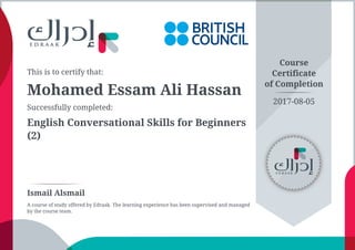 This is to certify that:
Mohamed Essam Ali Hassan
Successfully completed:
English Conversational Skills for Beginners
(2)
Course
Certificate
of Completion
Ismail Alsmail
A course of study offered by Edraak. The learning experience has been supervised and managed
by the course team.
2017-08-05
 