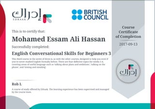 This is to certify that:
Mohamed Essam Ali Hassan
Successfully completed:
English Conversational Skills for Beginners 3
This third course in the series of three is, as with the other courses, designed to help you even if
you've never studied English formally before. There are four different topics for weeks 1-4,
covering areas of useful language such as 'talking about plans and ambitions', 'talking on the
phone', and 'texting and emailing'.
Course
Certificate
of Completion
Rob L
A course of study offered by Edraak. The learning experience has been supervised and managed
by the course team.
2017-09-13
 