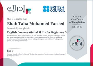 This is to certify that:
Ehab Taha Mohamed Fareed
Successfully completed:
English Conversational Skills for Beginners 3
This third course in the series of three is, as with the other courses, designed to help you even if
you've never studied English formally before. There are four different topics for weeks 1-4,
covering areas of useful language such as 'talking about plans and ambitions', 'talking on the
phone', and 'texting and emailing'.
Course
Certificate
of Completion
Rob L
A course of study offered by Edraak. The learning experience has been supervised and managed
by the course team.
2017-09-13
 