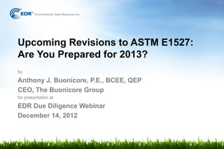 Upcoming Revisions to ASTM E1527:
Are You Prepared for 2013?
by

Anthony J. Buonicore, P.E., BCEE, QEP
CEO, The Buonicore Group
for presentation at

EDR Due Diligence Webinar
December 14, 2012
 