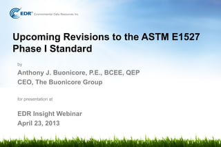 Upcoming Revisions to the ASTM E1527
Phase I Standard
by
Anthony J. Buonicore, P.E., BCEE, QEP
CEO, The Buonicore Group
for presentation at
EDR Insight Webinar
April 23, 2013
 