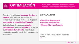 11
CAPACIDADES
•Cloud Cost Assessment
•Servicios Profesionales
•Managed Services Provider
Nuestros servicios de Managed Services y
DevOps, nos permite administrar la
infraestructura Cloud de manera de poder
acompañar la velocidad del Negocio.
La flexibilidad de nuestros servicios
profesionales permiten optimizar y mejorar
su infraestructura Cloud a medida que
nuevas tecnologías y prácticas aparecen en
el mercado.
OPTIMIZACIÓN
Somos su socio para el próximo desafío de
negocio.
Es una práctica que tenemos incorporada a nuestros
proyectos, y lo consideramos parte de nuestro trabajo
 
