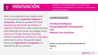 12
CAPACIDADES
•Artificial Intelligence
•Cloud Application Development
•IoT
•Natural User Interfaces
Estar en la cresta de la ola implica estar
constantemente probando hipótesis e
innovando. Nuestros equipos de Cloud
Engineering, Desarrollo de Software e
Ingeniería Electrónica, están continuamente
profundizando en nuevas tecnologías como
Internet of Things, Machine Learning,
Artificial Intelligence and Natural Languages,
entre muchas otras. Buscando nuevas
formas de exponenciar el negocios y la
experiencia de los usuarios.
INNOVACIÓN
Somos su socio para el próximo desafío de
negocio.
Basados en metodologías ágiles, y con MVP como
herramienta, acompañamos a los clientes en desarrollar y
testear nuevas ideas
 