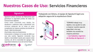 16
Signaturit
Nuestros Casos de Uso: Servicios Financieros
Signaturit ofrece servicios de ﬁdeicomiso que
garanezan la seguridad jurídica de todas sus
transacciones digitales.
Como están creciendo muy rápido, los
ayudamos a opemizar todo y aprovechar una
correcta adopción de la nube al estar
cumpliendo las mejores prácecas de diseño en
Cloud ( Well-Architected) .
Al principio, este era el panorama:
Comenzaron a trabajar en la nube de AWS con
una sola cuenta. Siguieron creciendo muy
rápido y necesitaban ayuda para separar estas
cuentas, de allí la necesidad de agregar más
seguridad mediante el uso de Control Tower.
Trabajando con Edrans, el equipo de Signaturit logró una
adopción segura de la arquitectura Cloud
“EDRANS trabajó muy
rápido y nos ayudó no solo
a mejorar nuestra capa de
seguridad, sino que
también nos enseñó las
mejores prácticas.¨
—Javi Sabalete, Ingeniero
de DevOps de Signaturit —
 