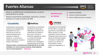 19
Fuertes Alianzas
Edrans es un AWS Premier Consulting Partner, uno de los
menos de 90 en el mundo.
Traemos conocimiento comprobado, experiencia, y buenas
prácticas en el vasto ecosistema de AWS.
Combinando el conocimiento
de Edrans de la plataforma de
Cloudability True Cost™,
hacemos de la nube una
ventaja competitiva para
empresas en todas las
industrias:: e-commerce to
media to agriculture, startup to
midsize to enterprise.
Asociandonos con Hashicorp,
soportamos el desarrollo y
despliegue transparente de
instalaciones de software a
gran escala. Su línea de
productos integrados es la llave
a un stack bien operado,
incluyendo manejo de
infraestructura, despliegue y
descubrimiento de servicios.
“Gracias a Edrans, la infraestructura cloud pasó de ser un cuello
de botella a ser una de nuestras fortalezas. Ahora podemos
crecer sin preocupaciones.” —MyPoppins
Beneficios para
los Clientes
Experiencia Validada
Acceso a la última tecnología
Edrans y AWS ejecutando su proyecto.
La experiencia y herramientas
de Trend Micro, sumadas a la
experiencia y capacidades de
Edrans, proveen un valor
invaluable a nuestros clientes.
Trabajamos back to back con el
equipo de Trend Micro global
en asesorar e implementar
junto con sus clientes las
herramientas y buenas
prácticas de seguridad en la
Nube.
 