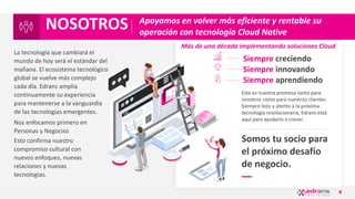 4
Apoyamos en volver más eficiente y rentable su
operación con tecnología Cloud Native
Somos tu socio para
el próximo desafío
de negocio.
Siempre creciendo
Siempre innovando
Siempre aprendiendo
Esta es nuestra promesa tanto para
nosotros como para nuestros clientes.
Siempre listo y atento a la próxima
tecnología revolucionaria, Edrans está
aquí para ayudarlo a crecer.
Más de una década implementando soluciones Cloud
La tecnología que cambiará el
mundo de hoy será el estándar del
mañana. El ecosistema tecnológico
global se vuelve más complejo
cada día. Edrans amplía
continuamente su experiencia
para mantenerse a la vanguardia
de las tecnologías emergentes.
Nos enfocamos primero en
Personas y Negocios
Esto confirma nuestro
compromiso cultural con
nuevos enfoques, nuevas
relaciones y nuevas
tecnologías.
NOSOTROS
 