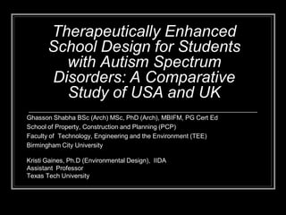 Therapeutically Enhanced
School Design for Students
with Autism Spectrum
Disorders: A Comparative
Study of USA and UK
Ghasson Shabha BSc (Arch) MSc, PhD (Arch), MBIFM, PG Cert Ed
School of Property, Construction and Planning (PCP)
Faculty of Technology, Engineering and the Environment (TEE)
Birmingham City University
Kristi Gaines, Ph.D (Environmental Design), IIDA
Assistant Professor
Texas Tech University
 
