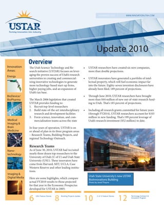 NOVEMBER 2010           WWW.INNOVATIONUTAH.COM




                                                                                      Update 2010
                Overview
Innovation      The Utah Science Technology and Re-                       •   USTAR researchers have created six new companies,
Areas:          search initiative (USTAR) focuses on lever-                   more than double projections.
                aging the proven success of Utah’s research
Energy
                universities in creating and commercial-                  •   USTAR innovators have generated a portfolio of intel-
                izing innovative technologies to generate                     lectual property, which will fuel economic impact far
                more technology-based start-up firms,                         into the future. Eighty-seven invention disclosures have
                higher paying jobs, and an expansion of                       already been filed, 189 percent of projections.
                Utah’s tax base.
BioDevice/                                                                •   Through June 2010, USTAR researchers have brought
BioPharma       The March 2006 legislation that created                       more than $44 million of new out-of-state research fund-
                USTAR provides funding to:                                    ing to Utah. That’s 185 percent of projections.
                1. Recruit top-level researchers
                2. Build state-of-the-art interdisciplinary               •   Including all research grants committed for future years
                    research and development facilities                       (through FY2014), USTAR researchers account for $103
                3. Form science, innovation, and com-                         million in new funding. That’s 199 percent leverage of
Medical             mercialization teams across the state                     Utah’s research investment ($52 million) to date.
Imaging &
Brain           In four years of operation, USTAR is on
Medicine        or ahead of plan in its three program areas
                – Research Teams, Building Projects, and
                regional Technology Outreach.

                Research Teams
Nano-           As of June 30, 2010, USTAR had recruited
technology      nearly three dozen top researchers to the
                University of Utah (U of U) and Utah State
                University (USU). These innovators have
                come from Harvard, MIT, UCLA, Case
                Western Reserve and other leading institu-
                tions.
Imaging &
Digital Media                                                                 Utah State University’s new USTAR
                Here are some highlights, which compare                       BioInnovations Building
                actual FY2010 results to those projected                      Photo by Jared Thayne
                for that year in the Economic Prospectus
                developed for USTAR in 2005:


                6    USU Feature Stories

                                           8   Building Projects Update

                                                                          10          U of U Feature Stories

                                                                                                               12   Technology Outreach &
                                                                                                                    Innovation Program
 