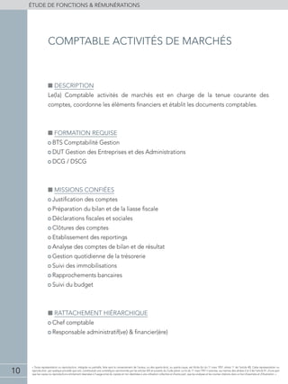 10
éTUDE DE FONCTIONS  RÉMUNÉRATIONS
« Toute représentation ou reproduction, intégrale ou partielle, faite sans le consentement de l'auteur, ou des ayants-droit, ou ayants-cause, est illicite (loi du 11 mars 1957, alinéa 1er
de l'article 40). Cette représentation ou
reproduction, par quelque procédé que soit, constituerait une contrefaçon sanctionnée par les articles 425 et suivants du Code pénal. La loi du 11 mars 1957 n'autorise, aux termes des alinéas 2 et 3 de l'article 41, d'une part
que les copies ou reproductions strictement réservées à l'usage privé du copiste et non destinées à une utilisation collective et d'autre part, que les analyses et les courtes citations dans un but d'exemple et d'illustration. »
■■ Description
Le(la) Comptable activités de marchés est en charge de la tenue courante des
comptes, coordonne les éléments financiers et établit les documents comptables.
■■ Formation requise
• BTS Comptabilité Gestion
• DUT Gestion des Entreprises et des Administrations
• DCG / DSCG
■■ Missions confiées
• Justification des comptes
• Préparation du bilan et de la liasse fiscale
• Déclarations fiscales et sociales
• Clôtures des comptes
• Etablissement des reportings
• Analyse des comptes de bilan et de résultat
• Gestion quotidienne de la trésorerie
• Suivi des immobilisations
• Rapprochements bancaires
• Suivi du budget
■■ Rattachement hiérarchique
• Chef comptable
• Responsable administratif(ve)  financier(ère)
comptable activités de marchés
 