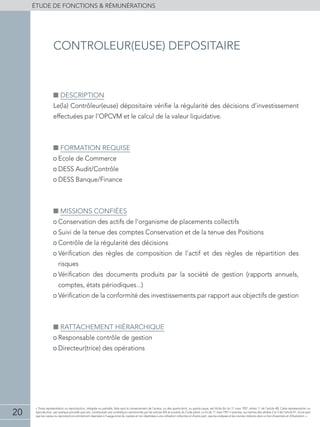 20
éTUDE DE FONCTIONS  RÉMUNÉRATIONS
« Toute représentation ou reproduction, intégrale ou partielle, faite sans le consentement de l'auteur, ou des ayants-droit, ou ayants-cause, est illicite (loi du 11 mars 1957, alinéa 1er
de l'article 40). Cette représentation ou
reproduction, par quelque procédé que soit, constituerait une contrefaçon sanctionnée par les articles 425 et suivants du Code pénal. La loi du 11 mars 1957 n'autorise, aux termes des alinéas 2 et 3 de l'article 41, d'une part
que les copies ou reproductions strictement réservées à l'usage privé du copiste et non destinées à une utilisation collective et d'autre part, que les analyses et les courtes citations dans un but d'exemple et d'illustration. »
■■ Description
Le(la) Contrôleur(euse) dépositaire vérifie la régularité des décisions d’investissement
effectuées par l’OPCVM et le calcul de la valeur liquidative.
■■ Formation requise
• Ecole de Commerce
• DESS Audit/Contrôle
• DESS Banque/Finance
■■ Missions confiées
• Conservation des actifs de l’organisme de placements collectifs
• Suivi de la tenue des comptes Conservation et de la tenue des Positions
• Contrôle de la régularité des décisions
• Vérification des règles de composition de l’actif et des règles de répartition des
risques
• Vérification des documents produits par la société de gestion (rapports annuels,
comptes, états périodiques...)
• Vérification de la conformité des investissements par rapport aux objectifs de gestion
■■ Rattachement hiérarchique
• Responsable contrôle de gestion
• Directeur(trice) des opérations
controleur(euse) depositaire
 