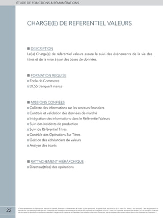 22
éTUDE DE FONCTIONS  RÉMUNÉRATIONS
« Toute représentation ou reproduction, intégrale ou partielle, faite sans le consentement de l'auteur, ou des ayants-droit, ou ayants-cause, est illicite (loi du 11 mars 1957, alinéa 1er
de l'article 40). Cette représentation ou
reproduction, par quelque procédé que soit, constituerait une contrefaçon sanctionnée par les articles 425 et suivants du Code pénal. La loi du 11 mars 1957 n'autorise, aux termes des alinéas 2 et 3 de l'article 41, d'une part
que les copies ou reproductions strictement réservées à l'usage privé du copiste et non destinées à une utilisation collective et d'autre part, que les analyses et les courtes citations dans un but d'exemple et d'illustration. »
■■ Description
Le(la) Chargé(e) de référentiel valeurs assure le suivi des événements de la vie des
titres et de la mise à jour des bases de données.
■■ Formation requise
• Ecole de Commerce
• DESS Banque/Finance
■■ Missions confiées
• Collecte des informations sur les serveurs financiers
• Contrôle et validation des données de marché
• Intégration des informations dans le Référentiel Valeurs
• Suivi des incidents de production
• Suivi du référentiel titres
• Contrôle des Opérations Sur Titres
• Gestion des échéanciers de valeurs
• Analyse des écarts
■■ Rattachement hiérarchique
• Directeur(trice) des opérations
charge(e) de referentiel valeurs
 
