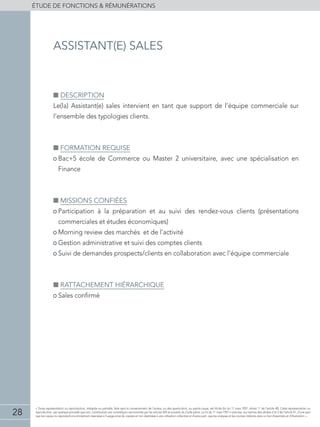 28
éTUDE DE FONCTIONS  RÉMUNÉRATIONS
« Toute représentation ou reproduction, intégrale ou partielle, faite sans le consentement de l'auteur, ou des ayants-droit, ou ayants-cause, est illicite (loi du 11 mars 1957, alinéa 1er
de l'article 40). Cette représentation ou
reproduction, par quelque procédé que soit, constituerait une contrefaçon sanctionnée par les articles 425 et suivants du Code pénal. La loi du 11 mars 1957 n'autorise, aux termes des alinéas 2 et 3 de l'article 41, d'une part
que les copies ou reproductions strictement réservées à l'usage privé du copiste et non destinées à une utilisation collective et d'autre part, que les analyses et les courtes citations dans un but d'exemple et d'illustration. »
■■ Description
Le(la) Assistant(e) sales intervient en tant que support de l’équipe commerciale sur
l’ensemble des typologies clients.
■■ Formation requise
• Bac+5 école de Commerce ou Master 2 universitaire, avec une spécialisation en
Finance
■■ Missions confiées
• Participation à la préparation et au suivi des rendez-vous clients (présentations
commerciales et études économiques)
• Morning review des marchés et de l’activité
• Gestion administrative et suivi des comptes clients
• Suivi de demandes prospects/clients en collaboration avec l’équipe commerciale
■■ Rattachement hiérarchique
• Sales confirmé
assistant(e) sales
 