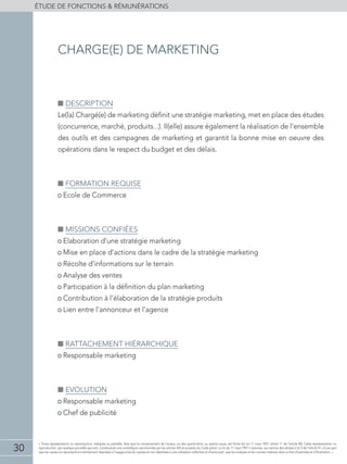 30
éTUDE DE FONCTIONS  RÉMUNÉRATIONS
« Toute représentation ou reproduction, intégrale ou partielle, faite sans le consentement de l'auteur, ou des ayants-droit, ou ayants-cause, est illicite (loi du 11 mars 1957, alinéa 1er
de l'article 40). Cette représentation ou
reproduction, par quelque procédé que soit, constituerait une contrefaçon sanctionnée par les articles 425 et suivants du Code pénal. La loi du 11 mars 1957 n'autorise, aux termes des alinéas 2 et 3 de l'article 41, d'une part
que les copies ou reproductions strictement réservées à l'usage privé du copiste et non destinées à une utilisation collective et d'autre part, que les analyses et les courtes citations dans un but d'exemple et d'illustration. »
■■ Description
Le(la) Chargé(e) de marketing définit une stratégie marketing, met en place des études
(concurrence, marché, produits...). Il(elle) assure également la réalisation de l’ensemble
des outils et des campagnes de marketing et garantit la bonne mise en oeuvre des
opérations dans le respect du budget et des délais.
■■ Formation requise
• Ecole de Commerce
■■ Missions confiées
• Elaboration d’une stratégie marketing
• Mise en place d’actions dans le cadre de la stratégie marketing
• Récolte d’informations sur le terrain
• Analyse des ventes
• Participation à la définition du plan marketing
• Contribution à l’élaboration de la stratégie produits
• Lien entre l’annonceur et l’agence
■■ Rattachement hiérarchique
• Responsable marketing
■■ Evolution
• Responsable marketing
• Chef de publicité
charge(e) de marketing
 
