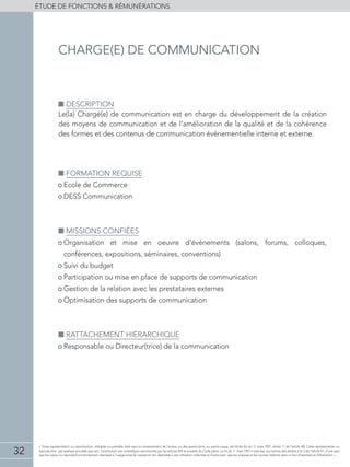 32
éTUDE DE FONCTIONS  RÉMUNÉRATIONS
« Toute représentation ou reproduction, intégrale ou partielle, faite sans le consentement de l'auteur, ou des ayants-droit, ou ayants-cause, est illicite (loi du 11 mars 1957, alinéa 1er
de l'article 40). Cette représentation ou
reproduction, par quelque procédé que soit, constituerait une contrefaçon sanctionnée par les articles 425 et suivants du Code pénal. La loi du 11 mars 1957 n'autorise, aux termes des alinéas 2 et 3 de l'article 41, d'une part
que les copies ou reproductions strictement réservées à l'usage privé du copiste et non destinées à une utilisation collective et d'autre part, que les analyses et les courtes citations dans un but d'exemple et d'illustration. »
■■ Description
Le(la) Chargé(e) de communication est en charge du développement de la création
des moyens de communication et de l’amélioration de la qualité et de la cohérence
des formes et des contenus de communication événementielle interne et externe.
■■ Formation requise
• Ecole de Commerce
• DESS Communication
■■ Missions confiées
• Organisation et mise en oeuvre d’événements (salons, forums, colloques,
conférences, expositions, séminaires, conventions)
• Suivi du budget
• Participation ou mise en place de supports de communication
• Gestion de la relation avec les prestataires externes
• Optimisation des supports de communication
■■ Rattachement hiérarchique
• Responsable ou Directeur(trice) de la communication
charge(e) de communication
 