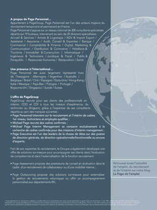 Retrouvez toute l’actualité
de l’emploi, du recrutement
et de l’intérim sur notre blog
La Page de l’emploi
« Toute représentation ou reproduction, intégrale ou partielle, faite sans le consentement de l'auteur, ou des ayants-droit, ou ayants-cause, est illicite (loi du 11 mars 1957, alinéa 1er
de l'article 40). Cette représentation ou
reproduction, par quelque procédé que soit, constituerait une contrefaçon sanctionnée par les articles 425 et suivants du Code pénal. La loi du 11 mars 1957 n'autorise, aux termes des alinéas 2 et 3 de l'article 41, d'une part
que les copies ou reproductions strictement réservées à l'usage privé du copiste et non destinées à une utilisation collective et d'autre part, que les analyses et les courtes citations dans un but d'exemple et d'illustration. »
A propos de Page Personnel…
Appartenant à PageGroup, Page Personnel est l’un des acteurs majeurs du
recrutement temporaire et permanent en France.
Page Personnel s’appuie sur un réseau national de 300 consultants spécialisés
répartis sur 19 bureaux, intervenant au sein de 20 divisions spécialisées :
Accueil  Services / Achats  Logistique / ADV  Import Export /
Assistanat / Assurance / Audit, Conseil  Expertise / Banque /
Commercial / Comptabilité  Finance / Digital, Marketing 
L’offre de PageGroup
PageGroup recrute pour ses clients des professionnels en
intérim, CDD et CDI à tous les niveaux d’expérience, du
technicien au dirigeant, grâce à l’expertise de ses consultants
répartis au sein des marques suivantes :
• Page Personnel intervient sur le recrutement et l’intérim de cadres
1er niveau, techniciens et employés qualiﬁés ;
• Michael Page recrute des cadres conﬁrmés ;
• Michael Page Interim Management se consacre exclusivement à la
recherche de cadres conﬁrmés pour des missions d’intérim management ;
• Page Executive est l’un des leaders de la chasse de têtes sur des postes
de direction générale, de direction opérationnelle/fonctionnelle ou encore
d’experts.
Fort de son expertise du recrutement, le Groupe a également développé une
offre de solutions sur-mesure pour accompagner ses clients dans l’évaluation
de compétences et dans l’externalisation de la fonction recrutement.
• Page Assessment propose des prestations de conseil en évaluation dans le
cadre d’un recrutement de collaborateur ou d’une mobilité interne ;
• Page Outsourcing propose des solutions sur-mesure pour externaliser
la gestion de recrutements volumiques ou offrir un accompagnement
personnalisé aux départements RH.
Communication / Distribution  Commerce / Hôtellerie 
Tourisme / Immobilier  Construction / Informatique /
Ingénieurs  Techniciens / Juridique  Fiscal / Public 
Parapublic / Ressources Humaines / Restauration / Santé.
Une présence à l’international…
Page Personnel est aussi largement représenté hors
de l’hexagone : Allemagne / Argentine / Australie /
Belgique / Brésil / Chili / Espagne / Etats-Unis / Hong-Kong /
Italie / Mexique / Pays-Bas / Pologne / Portugal /
Royaume-Uni / Singapour / Suède / Suisse.
 