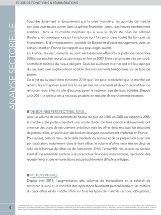 4
éTUDE DE FONCTIONS & RÉMUNÉRATIONS
« Toute représentation ou reproduction, intégrale ou partielle, faite sans le consentement de l'auteur, ou des ayants-droit, ou ayants-cause, est illicite (loi du 11 mars 1957, alinéa 1er
de l'article 40). Cette représentation ou
reproduction, par quelque procédé que soit, constituerait une contrefaçon sanctionnée par les articles 425 et suivants du Code pénal. La loi du 11 mars 1957 n'autorise, aux termes des alinéas 2 et 3 de l'article 41, d'une part
que les copies ou reproductions strictement réservées à l'usage privé du copiste et non destinées à une utilisation collective et d'autre part, que les analyses et les courtes citations dans un but d'exemple et d'illustration. »
Touchées fortement et brutalement par la crise financière, les activités de marché
ont, plus que toutes autres dans la sphère financière, connu des heures extrêmement
sombres. Dans la tourmente mondiale qui a suivi le dépôt de bilan de Lehman
Brothers, les conséquences sur l’emploi se sont fait sentir dans toutes les banques de
financement & d’investissement, sociétés de Bourse et d’asset management, avec un
certain retard en France par rapport aux pays anglo-saxons.
En France, les recrutements se sont véritablement effondrés à partir de décembre
2008 pour toucher leur plus bas niveau en février 2009. Dans ce contexte très perturbé,
contrôle et maîtrise du risque obligent. Seuls les auditeurs internes ont tiré leur épingle
du jeu, avec une augmentation notable des recrutements temporaires sur ce type de
postes.
Ce n’est qu’au quatrième trimestre 2010 que l’on peut considérer que le marché est
reparti, les entreprises ayant mis fin au gel des recrutements et devant reconstituer ou
renforcer leurs effectifs afin d’accompagner le redémarrage de leurs activités. Depuis
août 2011, le secteur est à nouveau prudent en matière de recrutements externes.
■■ DE BONNES PERSPECTIVES, MAIS…
Avec un volume de recrutements en hausse de plus de 100% en 2010 par rapport à 2008,
le marché a été porteur pendant une courte durée. Certains grands établissements ont
annoncé des plans de recrutement ambitieux mais les offres émanent aussi de structures
de petites tailles, en particulier des brokers étrangers nouvellement implantés en France.
Pour autant, compte tenu de la taille modeste du secteur et de sa propension à recruter
par cooptation, notamment dans le front office, le volume d’offres reste très en deçà de
celui de la banque de détail ou de l’assurance. Enfin, l’ensemble des acteurs du secteur
étant d’une sensibilité extrême à la conjoncture financière internationale, l’évolution des
recrutements et des rémunérations est particulièrement difficile à anticiper.
■■ METIERS PHARES
Depuis avril 2011, l’augmentation des volumes de transactions et la volonté de
renforcer le suivi et le contrôle des opérations favorisent particulièrement les métiers
du back office et du middle office sur tous les types de marchés (actions, obligations,
analysesectorielle
 