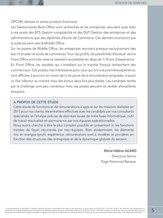5
BANQUE DE MARCHÉS
« Toute représentation ou reproduction, intégrale ou partielle, faite sans le consentement de l'auteur, ou des ayants-droit, ou ayants-cause, est illicite (loi du 11 mars 1957, alinéa 1er
de l'article 40). Cette représentation ou
reproduction, par quelque procédé que soit, constituerait une contrefaçon sanctionnée par les articles 425 et suivants du Code pénal. La loi du 11 mars 1957 n'autorise, aux termes des alinéas 2 et 3 de l'article 41, d'une part
que les copies ou reproductions strictement réservées à l'usage privé du copiste et non destinées à une utilisation collective et d'autre part, que les analyses et les courtes citations dans un but d'exemple et d'illustration. »
OPCVM, devises et autres produits ﬁnanciers).
Les Gestionnaires Back Ofﬁce sont recherchés et les entreprises recrutent aussi bien
à ces poste des BTS Gestion comptabilité et des DUT Gestion des entreprises et des
administrations que des diplômés d’école de Commerce. Ces derniers évolueront par
la suite souvent vers le Middle Ofﬁce.
Sur les postes de Middle Ofﬁce, les entreprises recrutent presque exclusivement des
bac+5 (master et école de commerce). Pour ces proﬁls, les possibilités d’évoluer vers le
Front Ofﬁce sont très rares et rarement accessibles en deçà de 7-10 ans d’expérience.
En Front Ofﬁce, les sociétés qui s’installent sur le marché français recherchent des
commerciaux. Ces postes, très intéressants pour ceux qui ont une première expérience,
sont difﬁciles à pourvoir en raison de la structure de la rémunération proposée, à savoir
un ﬁxe inférieur au marché mais des bonus deux fois plus élevés. Les candidats tentés
par le challenge sont peu nombreux mais ces postes peuvent se révéler d’excellents
tremplins.
A PROPOS DE CETTE ÉTUDE
Cette étude de fonctions et de rémunérations s’appuie sur les missions réalisées en
2013 pour nos clients, les entretiens effectués avec les candidats par nos consultants
spécialisés, et l’analyse précise de données issues de notre base informatique, outil
de travail réactualisé en permanence par nos équipes opérationnelles.
Nous avons cherché à être le plus complet possible en présentant ici les fonctions
traitées de façon récurrente par nos équipes. Bien évidemment, les éléments
mis en exergue (proﬁl, expérience, rémunération) sont à modérer et pondérer en
fonction des structures des entreprises et de la dynamique globale du secteur.
Marie-Hélène AGARD
Directrice Senior
Page Personnel Banque
 
