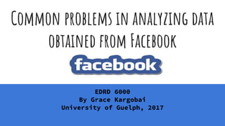 Common problems in analyzing data
obtained from Facebook
EDRD 6000
By Grace Kargobai
University of Guelph, 2017
 