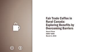 Fair Trade Coffee in
Rural Canada:
Exploring Benefits by
Overcoming Barriers
Stuart Filson
EDRD*6000
March 6, 2018
 