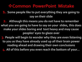 Common  PowerPoint  Mistake1. Some people like to put everything they are going to say on their slide2.   Although this means you do not have to remember what you are going to have to say on your  slides, this does make your slides boring and  text heavy and may cause peoples’ eyes to glaze over3. People will begin to wonder why they are even listening to you as they have already used up all their brain power reading ahead and drawing their own conclusions4. All of this before you even reach the bottom of your…This is a Very Important SlideIn case you had not understood the fact that this is a very important slide from the heading I am going to make sure that you read the information again in many different ways