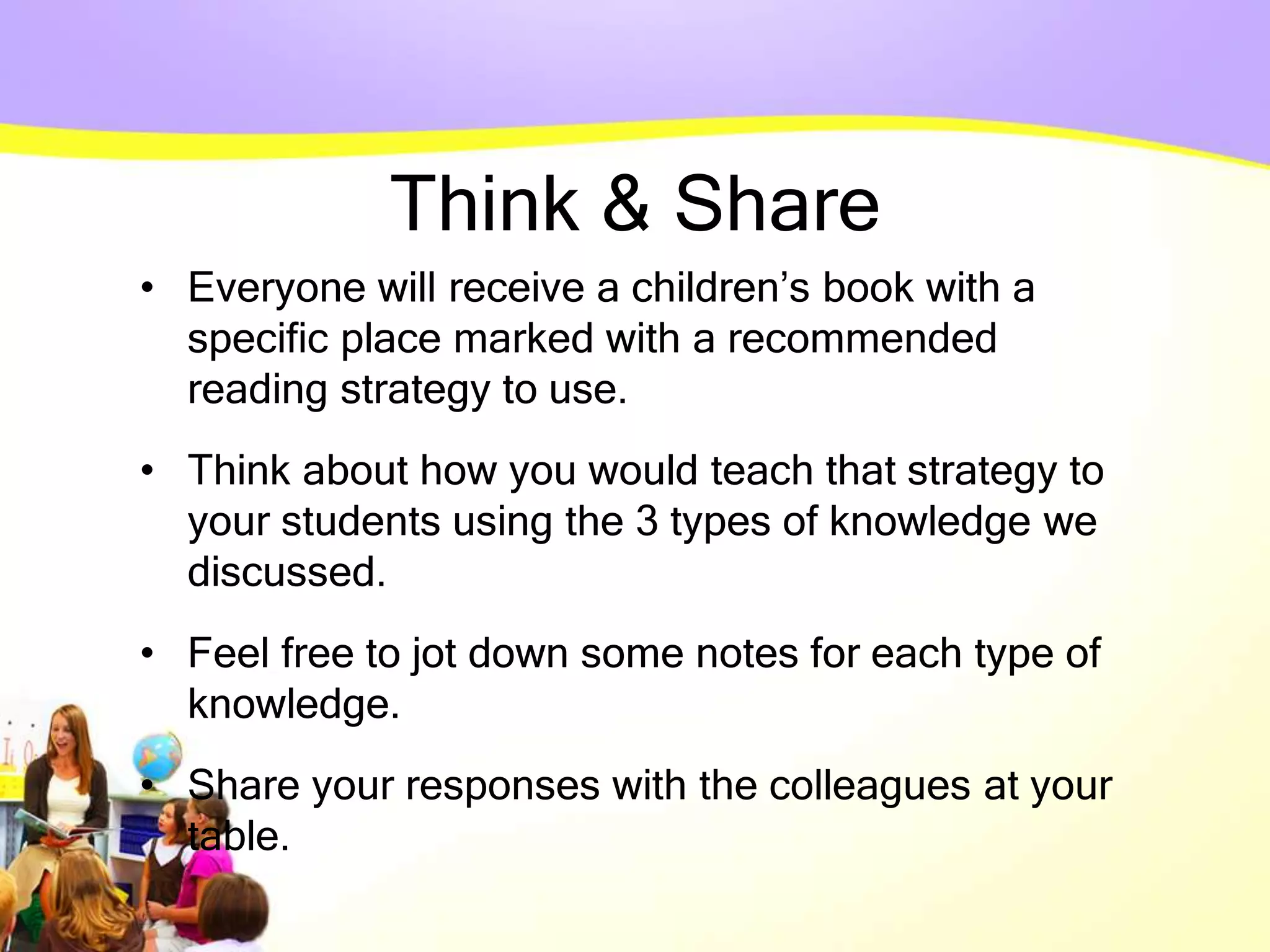 Think & Share
• Everyone will receive a children’s book with a
specific place marked with a recommended
reading strategy to use.
• Think about how you would teach that strategy to
your students using the 3 types of knowledge we
discussed.
• Feel free to jot down some notes for each type of
knowledge.
• Share your responses with the colleagues at your
table.
 