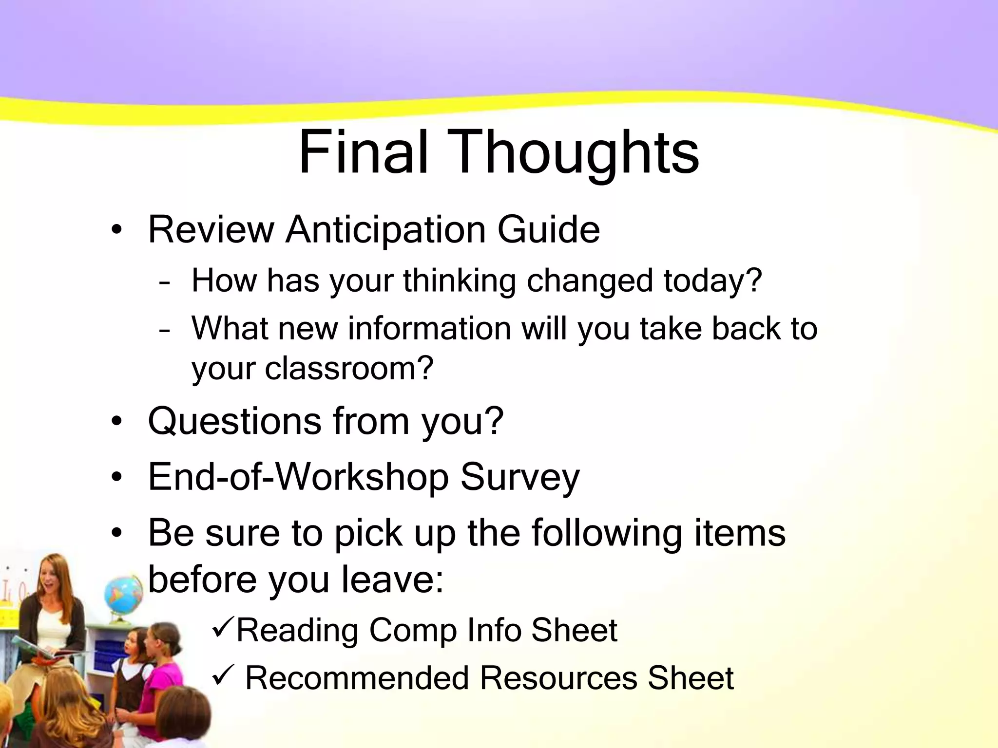 Final Thoughts
• Review Anticipation Guide
– How has your thinking changed today?
– What new information will you take back to
your classroom?
• Questions from you?
• End-of-Workshop Survey
• Be sure to pick up the following items
before you leave:
Reading Comp Info Sheet
 Recommended Resources Sheet
 