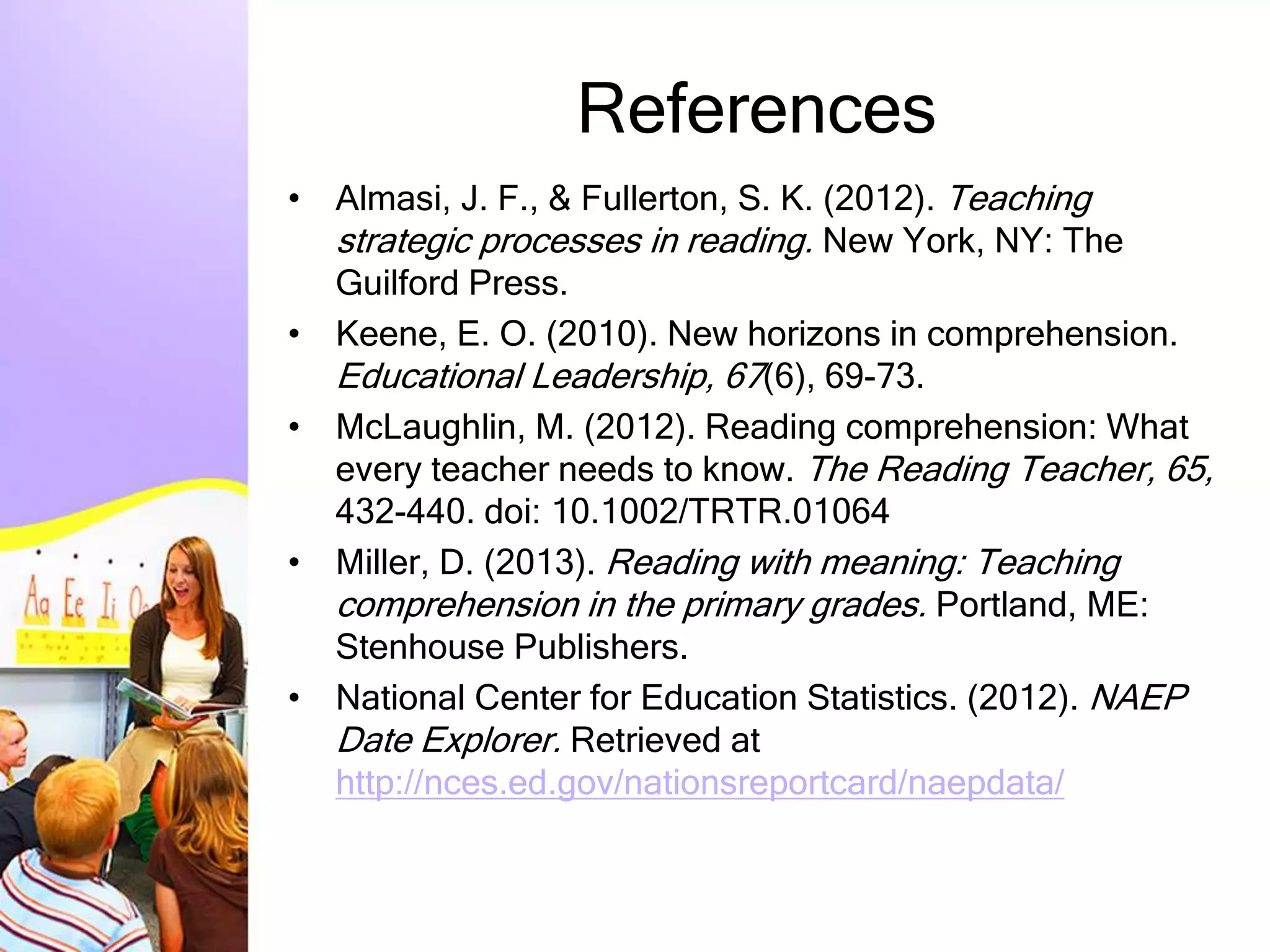 References
• Almasi, J. F., & Fullerton, S. K. (2012). Teaching
strategic processes in reading. New York, NY: The
Guilford Press.
• Keene, E. O. (2010). New horizons in comprehension.
Educational Leadership, 67(6), 69-73.
• McLaughlin, M. (2012). Reading comprehension: What
every teacher needs to know. The Reading Teacher, 65,
432-440. doi: 10.1002/TRTR.01064
• Miller, D. (2013). Reading with meaning: Teaching
comprehension in the primary grades. Portland, ME:
Stenhouse Publishers.
• National Center for Education Statistics. (2012). NAEP
Date Explorer. Retrieved at
http://nces.ed.gov/nationsreportcard/naepdata/
 