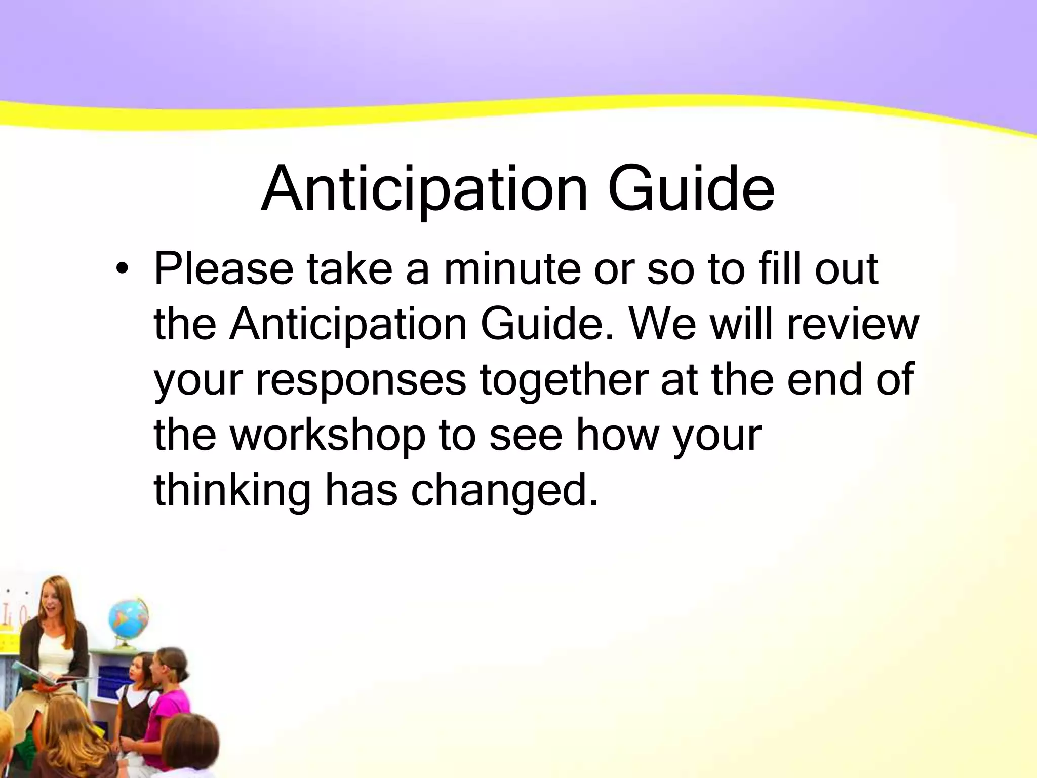 Anticipation Guide
• Please take a minute or so to fill out
the Anticipation Guide. We will review
your responses together at the end of
the workshop to see how your
thinking has changed.
 