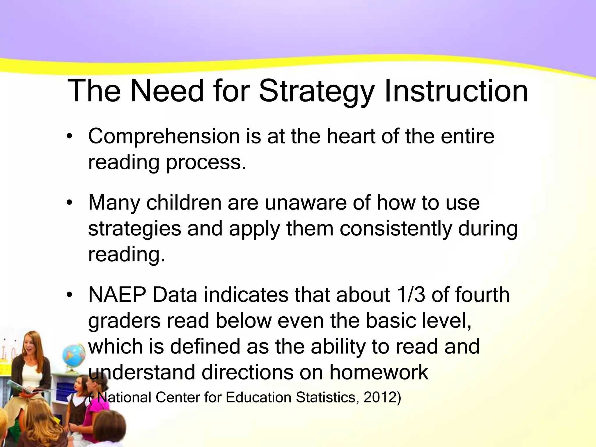 The Need for Strategy Instruction
• Comprehension is at the heart of the entire
reading process.
• Many children are unaware of how to use
strategies and apply them consistently during
reading.
• NAEP Data indicates that about 1/3 of fourth
graders read below even the basic level,
which is defined as the ability to read and
understand directions on homework
( National Center for Education Statistics, 2012)
 