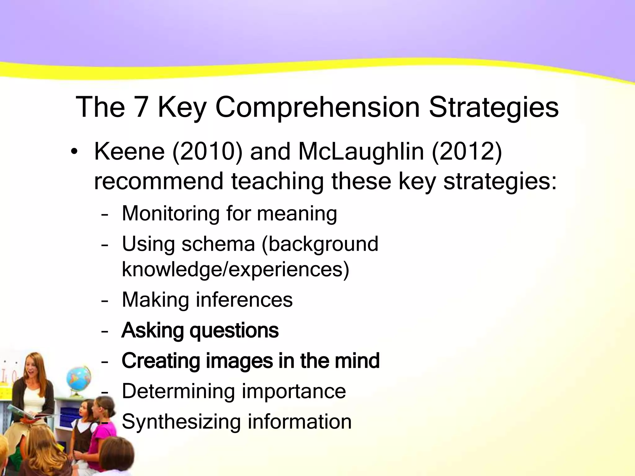 The 7 Key Comprehension Strategies
• Keene (2010) and McLaughlin (2012)
recommend teaching these key strategies:
– Monitoring for meaning
– Using schema (background
knowledge/experiences)
– Making inferences
– Asking questions
– Creating images in the mind
– Determining importance
– Synthesizing information
 
