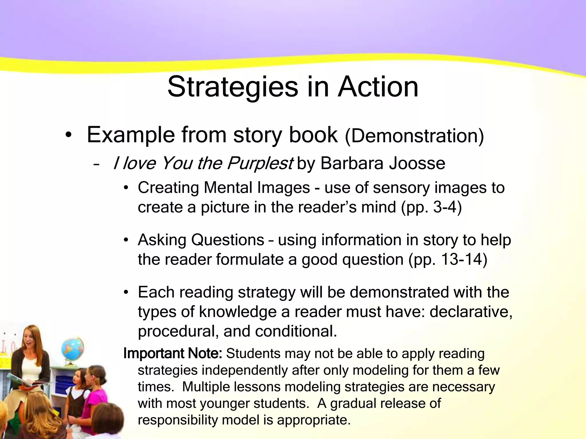 Strategies in Action
• Example from story book (Demonstration)
– I love You the Purplest by Barbara Joosse
• Creating Mental Images - use of sensory images to
create a picture in the reader’s mind (pp. 3-4)
• Asking Questions – using information in story to help
the reader formulate a good question (pp. 13-14)
• Each reading strategy will be demonstrated with the
types of knowledge a reader must have: declarative,
procedural, and conditional.
Important Note: Students may not be able to apply reading
strategies independently after only modeling for them a few
times. Multiple lessons modeling strategies are necessary
with most younger students. A gradual release of
responsibility model is appropriate.
 