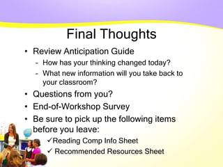 Final Thoughts
• Review Anticipation Guide
– How has your thinking changed today?
– What new information will you take back to
your classroom?
• Questions from you?
• End-of-Workshop Survey
• Be sure to pick up the following items
before you leave:
Reading Comp Info Sheet
 Recommended Resources Sheet
 