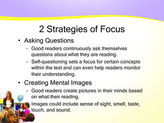 2 Strategies of Focus
• Asking Questions
– Good readers continuously ask themselves
questions about what they are reading.
– Self-questioning sets a focus for certain concepts
within the text and can even help readers monitor
their understanding.
• Creating Mental Images
- Good readers create pictures in their minds based
on what their reading.
- Images could include sense of sight, smell, taste,
touch, and sound.
 