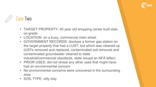 Case Two
▸ TARGET PROPERTY: 40 year old shopping center built slab-
on-grade
▸ LOCATION: on a busy, commercial main street
▸ GOVERNMENT RECORDS: disclose a former gas station on
the target property that had a LUST, but which was cleaned up
(USTs removed and replaced, contaminated soil removed and
contaminated groundwater cleaned to state
industrial/commercial standards, state issued an NFA letter)
▸ PRIOR USES: did not reveal any other uses that might have
had an environmental concern
▸ No environmental concerns were uncovered in the surrounding
area
▸ SOIL TYPE: silty clay
 