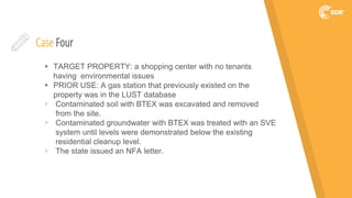 Case Four
▸ TARGET PROPERTY: a shopping center with no tenants
having environmental issues
▸ PRIOR USE: A gas station that previously existed on the
property was in the LUST database
▹ Contaminated soil with BTEX was excavated and removed
from the site.
▹ Contaminated groundwater with BTEX was treated with an SVE
system until levels were demonstrated below the existing
residential cleanup level.
▹ The state issued an NFA letter.
 
