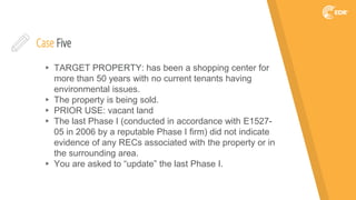 Case Five
▸ TARGET PROPERTY: has been a shopping center for
more than 50 years with no current tenants having
environmental issues.
▸ The property is being sold.
▸ PRIOR USE: vacant land
▸ The last Phase I (conducted in accordance with E1527-
05 in 2006 by a reputable Phase I firm) did not indicate
evidence of any RECs associated with the property or in
the surrounding area.
▸ You are asked to “update” the last Phase I.
 